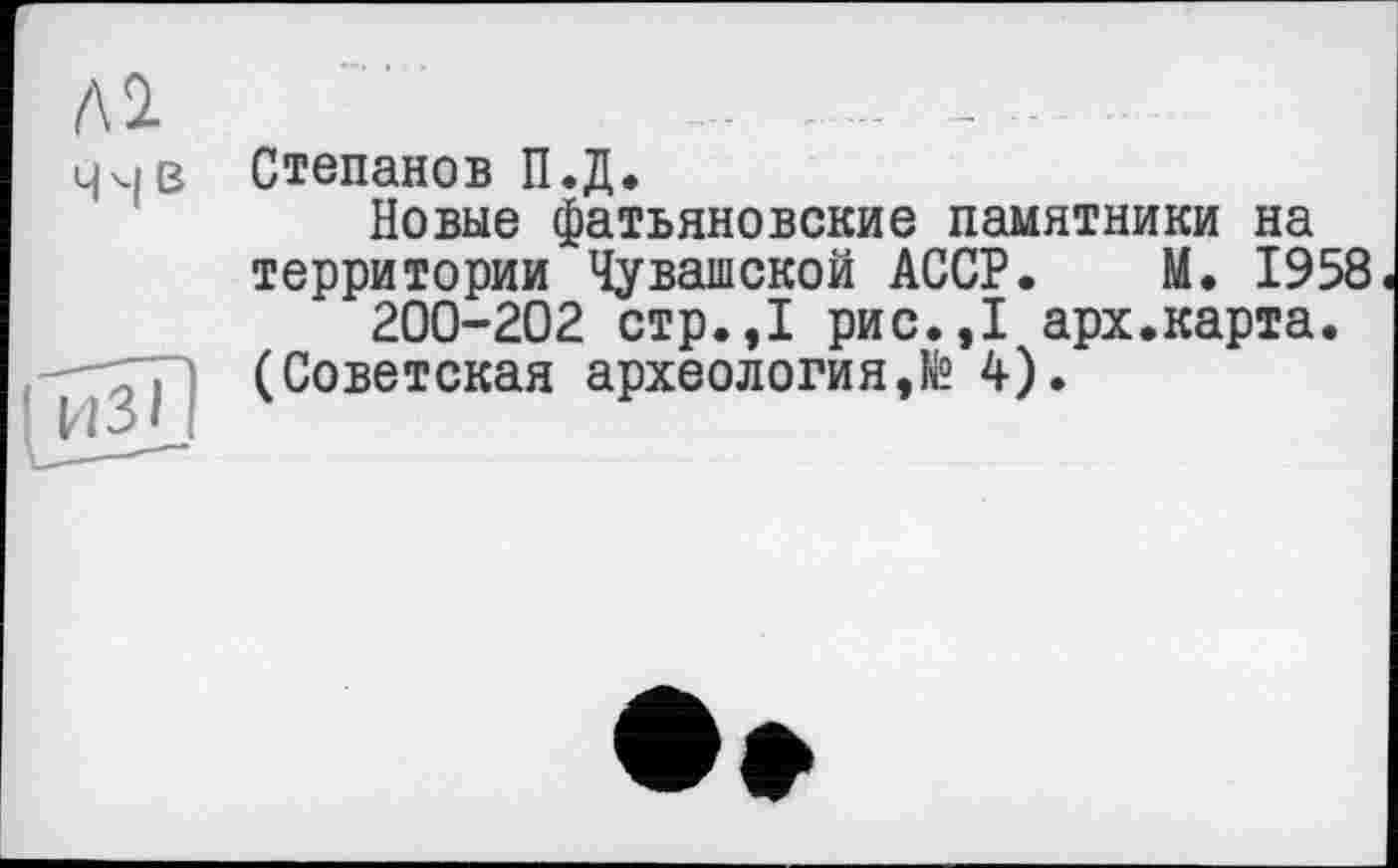 ﻿Ai ччв
Степанов П.Д.
Новые фатьяновские памятники на территории Чувашской АССР. М. 1958
200-202 стр.,1 рис.,1 арх.карта.
(Советская археология,№ 4).